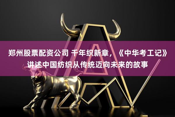 郑州股票配资公司 千年织新章，《中华考工记》讲述中国纺织从传统迈向未来的故事