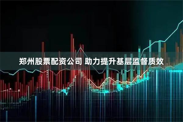 郑州股票配资公司 助力提升基层监督质效