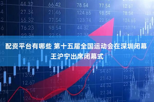 配资平台有哪些 第十五届全国运动会在深圳闭幕 王沪宁出席闭幕式
