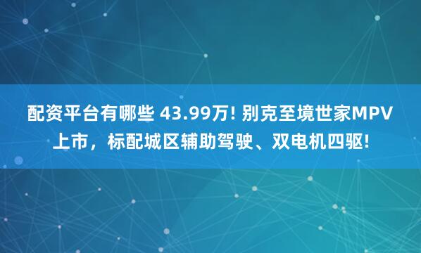 配资平台有哪些 43.99万! 别克至境世家MPV上市，标配城区辅助驾驶、双电机四驱!