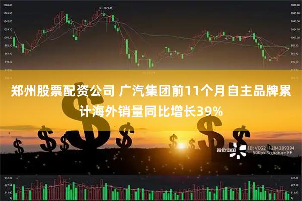 郑州股票配资公司 广汽集团前11个月自主品牌累计海外销量同比增长39%