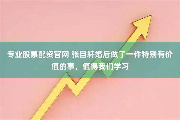 专业股票配资官网 张自轩婚后做了一件特别有价值的事，值得我们学习