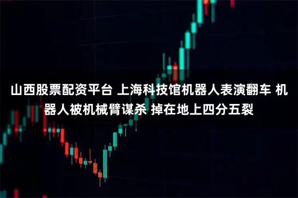 山西股票配资平台 上海科技馆机器人表演翻车 机器人被机械臂谋杀 掉在地上四分五裂