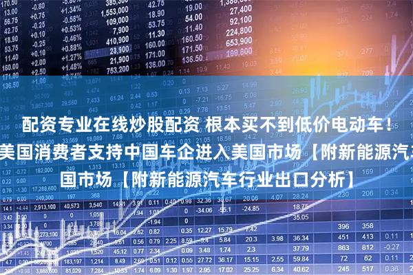 配资专业在线炒股配资 根本买不到低价电动车！调查报告：40%美国消费者支持中国车企进入美国市场【附新能源汽车行业出口分析】