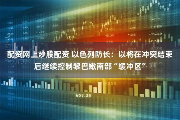 配资网上炒股配资 以色列防长：以将在冲突结束后继续控制黎巴嫩南部“缓冲区”