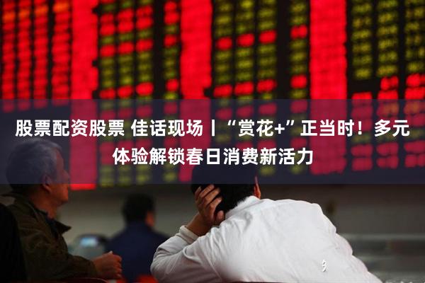 股票配资股票 佳话现场丨“赏花+”正当时！多元体验解锁春日消费新活力