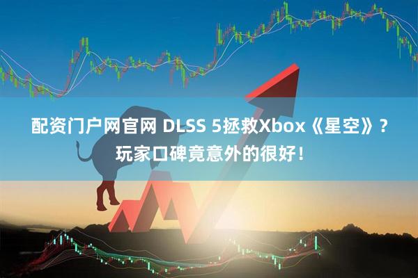 配资门户网官网 DLSS 5拯救Xbox《星空》？玩家口碑竟意外的很好！