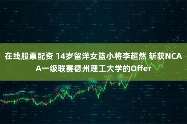 在线股票配资 14岁留洋女篮小将李超然 斩获NCAA一级联赛德州理工大学的Offer