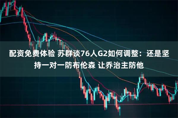 配资免费体验 苏群谈76人G2如何调整：还是坚持一对一防布伦森 让乔治主防他