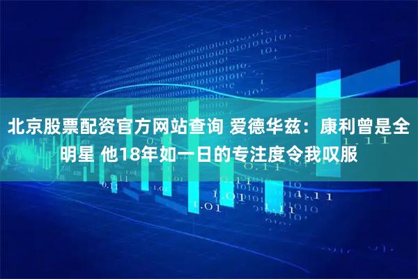 北京股票配资官方网站查询 爱德华兹：康利曾是全明星 他18年如一日的专注度令我叹服