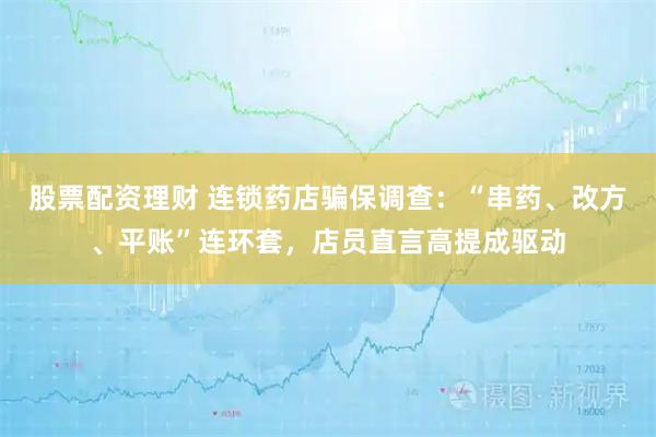 股票配资理财 连锁药店骗保调查：“串药、改方、平账”连环套，店员直言高提成驱动