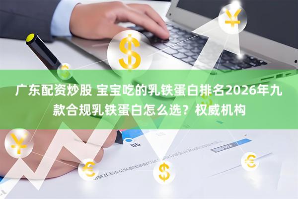 广东配资炒股 宝宝吃的乳铁蛋白排名2026年九款合规乳铁蛋白怎么选？权威机构