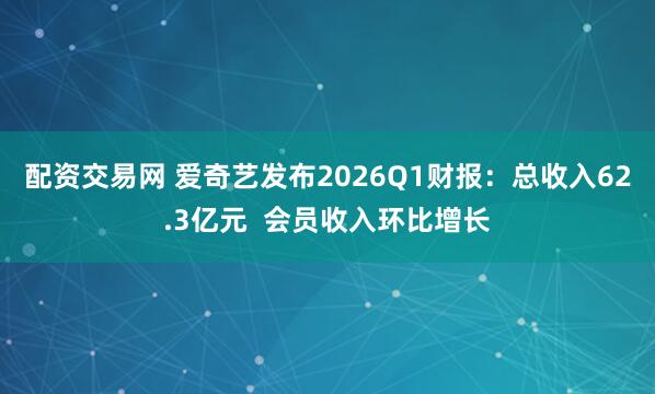 配资交易网 爱奇艺发布2026Q1财报：总收入62.3亿元  会员收入环比增长