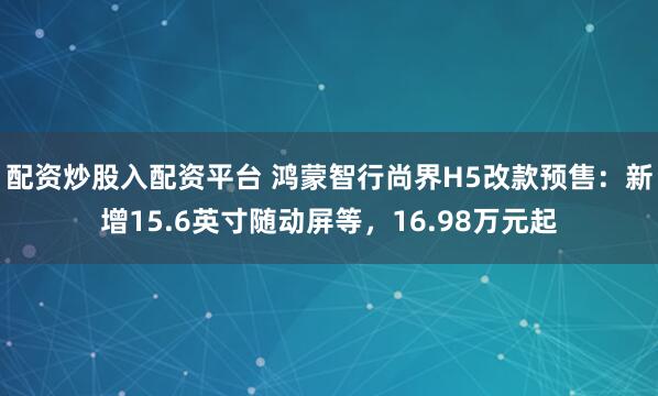 配资炒股入配资平台 鸿蒙智行尚界H5改款预售:新增15.6英寸随动屏等,16.98万元起