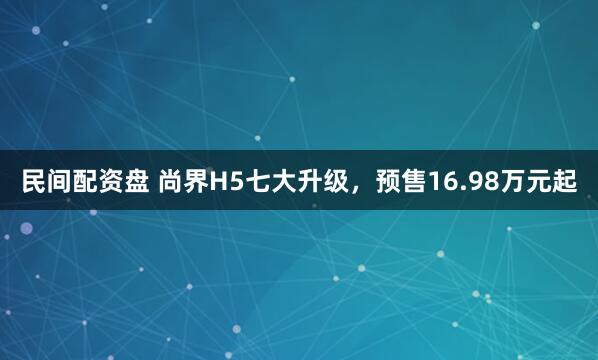 民间配资盘 尚界H5七大升级，预售16.98万元起