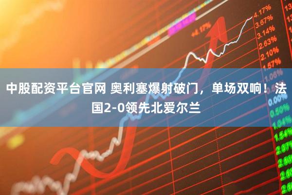 中股配资平台官网 奥利塞爆射破门，单场双响！法国2-0领先北爱尔兰