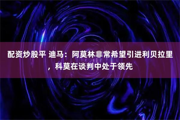 配资炒股平 迪马：阿莫林非常希望引进利贝拉里，科莫在谈判中处于领先